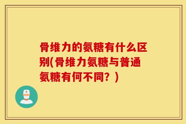 骨维力的氨糖有什么区别(骨维力氨糖与普通氨糖有何不同？)