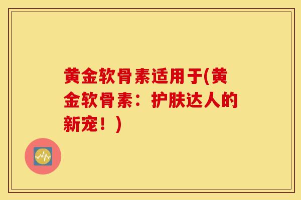 黄金软骨素适用于(黄金软骨素:护肤达人的新宠!) 黄金软骨素适用于(黄金软骨素:护肤达人的新宠!)