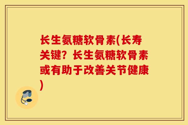 长生氨糖软骨素(长寿关键？长生氨糖软骨素或有助于改善关节健康)