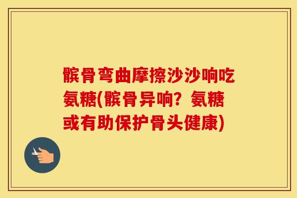 髌骨弯曲摩擦沙沙响吃氨糖(髌骨异响？氨糖或有助保护骨头健康)