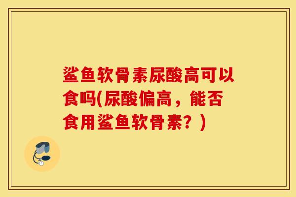鲨鱼软骨素尿酸高可以食吗(尿酸偏高,能否食用鲨鱼软骨素?) 鲨鱼软骨素尿酸高可以食吗(尿酸偏高,能否食用鲨鱼软骨素?)
