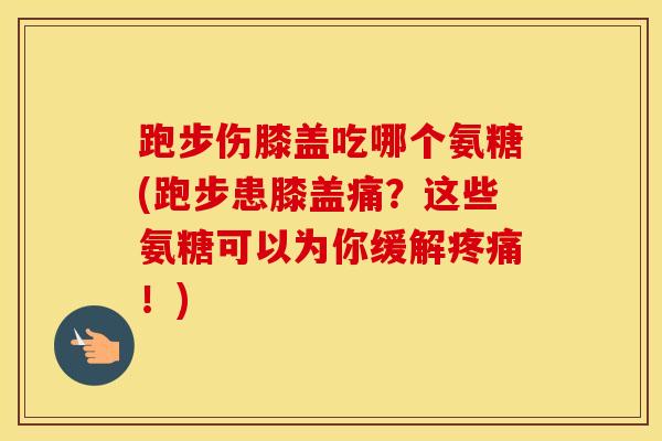 跑步伤膝盖吃哪个氨糖(跑步患膝盖痛？这些氨糖可以为你缓解！)