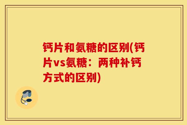 钙片和氨糖的区别(钙片vs氨糖:两种补钙方式的区别) 钙片和氨糖的区别(钙片vs氨糖:两种补钙方式的区别)