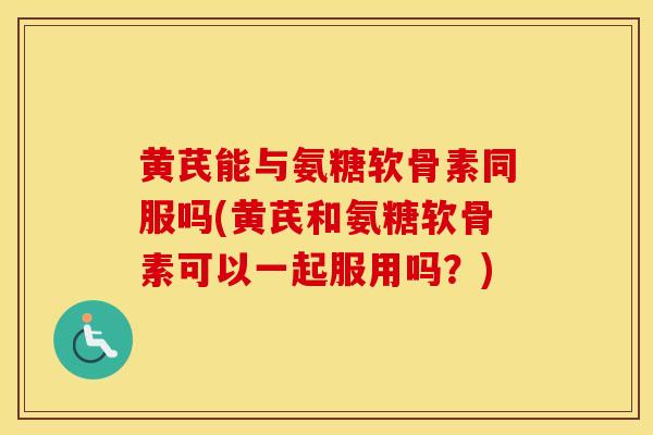 黄芪能与氨糖软骨素同服吗(黄芪和氨糖软骨素可以一起服用吗？)