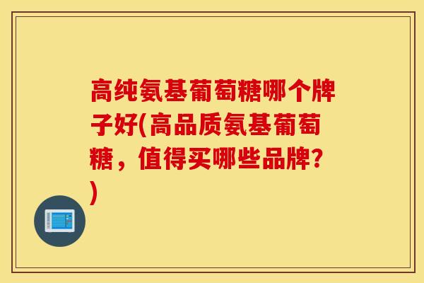 高纯氨基葡萄糖哪个牌子好(高品质氨基葡萄糖，值得买哪些品牌？)