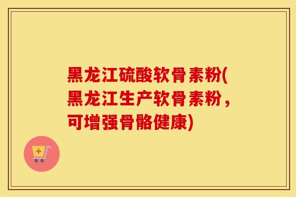 黑龙江硫酸软骨素粉(黑龙江生产软骨素粉,可增强骨骼健康) 黑龙江硫酸软骨素粉(黑龙江生产软骨素粉,可增强骨骼健康)