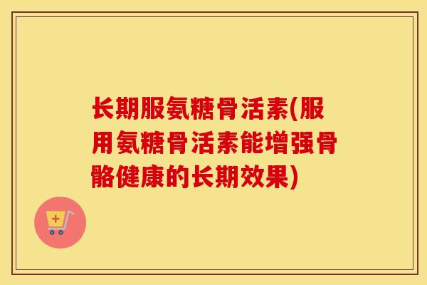 长期服氨糖骨活素(服用氨糖骨活素能增强骨骼健康的长期效果) 长期服氨糖骨活素(服用氨糖骨活素能增强骨骼健康的长期效果)