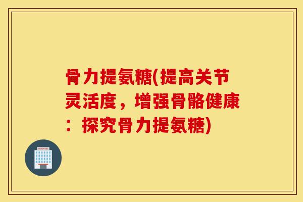 骨力提氨糖(提高关节灵活度,增强骨骼健康:探究骨力提氨糖) 骨力提氨糖(提高关节灵活度,增强骨骼健康:探究骨力提氨糖)