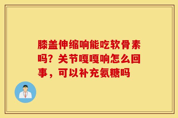 膝盖伸缩响能吃软骨素吗?关节嘎嘎响怎么回事,可以补充氨糖吗 膝盖伸缩响能吃软骨素吗?关节嘎嘎响怎么回事,可以补充氨糖吗
