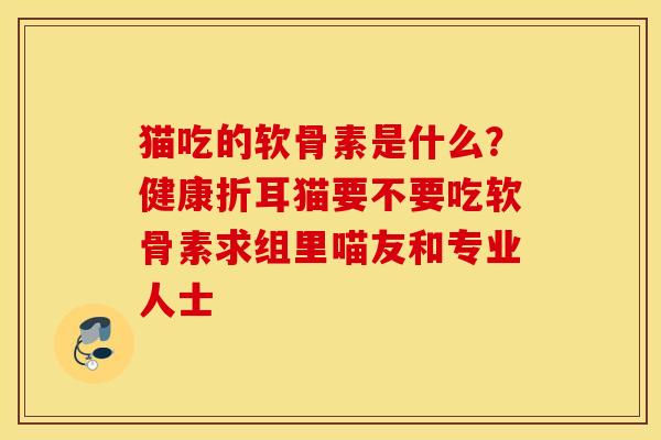 猫吃的软骨素是什么?健康折耳猫要不要吃软骨素求组里喵友和专业人士 猫吃的软骨素是什么?健康折耳猫要不要吃软骨素求组里喵友和专业人士