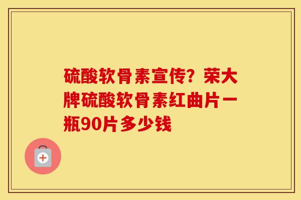 硫酸软骨素宣传？荣大牌硫酸软骨素红曲片一瓶90片多少钱
