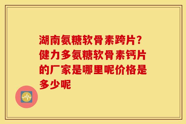 湖南氨糖软骨素跨片?健力多氨糖软骨素钙片的厂家是哪里呢价格是多少呢 湖南氨糖软骨素跨片?健力多氨糖软骨素钙片的厂家是哪里呢价格是多少呢