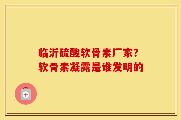 临沂硫酸软骨素厂家？软骨素凝露是谁发明的
