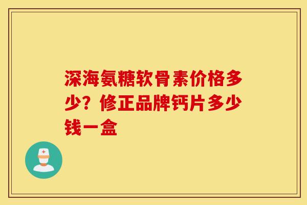 深海氨糖软骨素价格多少?修正品牌钙片多少钱一盒 深海氨糖软骨素价格多少?修正品牌钙片多少钱一盒