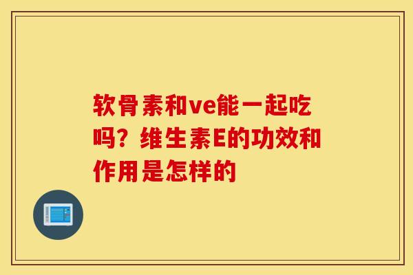 软骨素和ve能一起吃吗？维生素E的功效和作用是怎样的