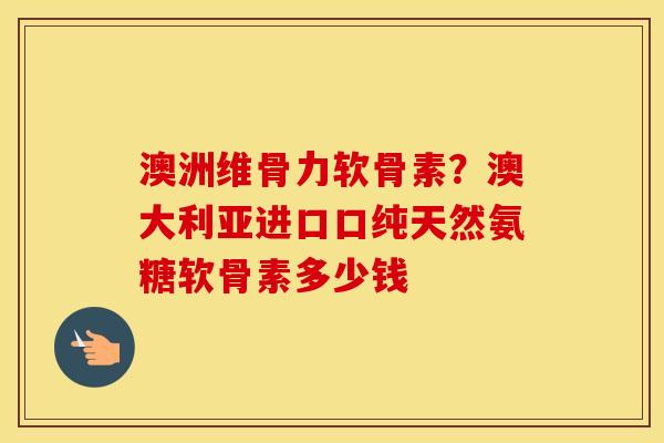 澳洲维骨力软骨素？澳大利亚进口口纯天然氨糖软骨素多少钱