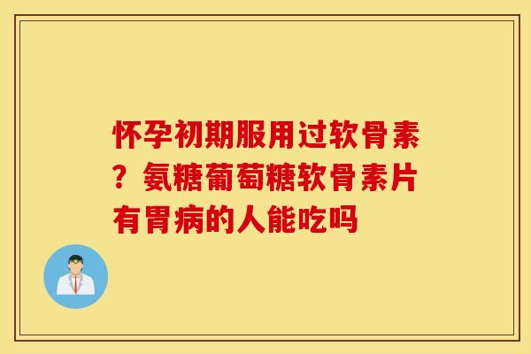 怀孕初期服用过软骨素？氨糖葡萄糖软骨素片有胃的人能吃吗
