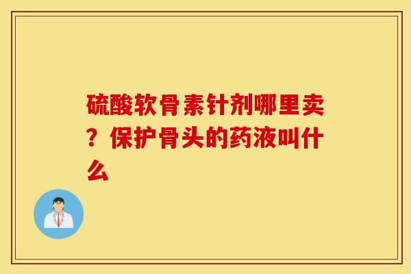 硫酸软骨素针剂哪里卖?保护骨头的药液叫什么 硫酸软骨素针剂哪里卖?保护骨头的药液叫什么