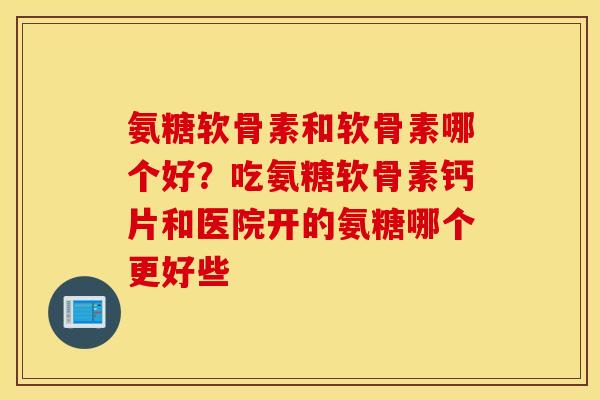 氨糖软骨素和软骨素哪个好？吃氨糖软骨素钙片和医院开的氨糖哪个更好些