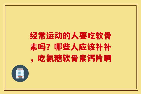 经常运动的人要吃软骨素吗?哪些人应该补补,吃氨糖软骨素钙片啊 经常运动的人要吃软骨素吗?哪些人应该补补,吃氨糖软骨素钙片啊