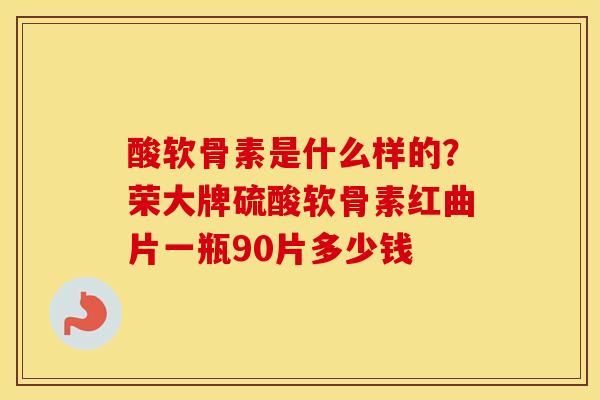酸软骨素是什么样的？荣大牌硫酸软骨素红曲片一瓶90片多少钱
