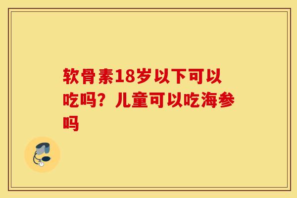 软骨素18岁以下可以吃吗?儿童可以吃海参吗 软骨素18岁以下可以吃吗?儿童可以吃海参吗