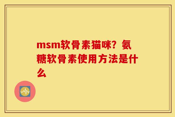 msm软骨素猫咪？氨糖软骨素使用方法是什么