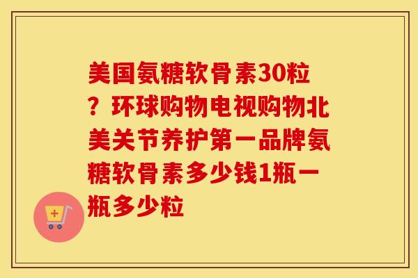 美国氨糖软骨素30粒?环球购物电视购物北美关节养护第一品牌氨糖软骨素多少钱1瓶一瓶多少粒 美国氨糖软骨素30粒?环球购物电视购物北美关节养护第一品牌氨糖软骨素多少钱1瓶一瓶多少粒