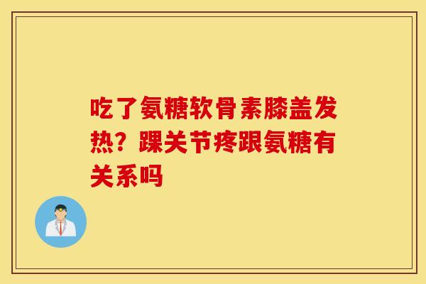 吃了氨糖软骨素膝盖发热?踝关节疼跟氨糖有关系吗 吃了氨糖软骨素膝盖发热?踝关节疼跟氨糖有关系吗