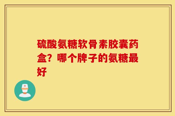 硫酸氨糖软骨素胶囊药盒?哪个牌子的氨糖好 硫酸氨糖软骨素胶囊药盒?哪个牌子的氨糖好
