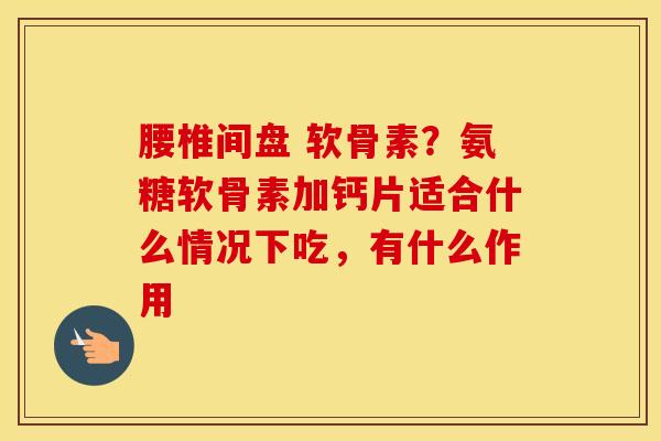腰椎间盘 软骨素?氨糖软骨素加钙片适合什么情况下吃,有什么作用 腰椎间盘 软骨素?氨糖软骨素加钙片适合什么情况下吃,有什么作用