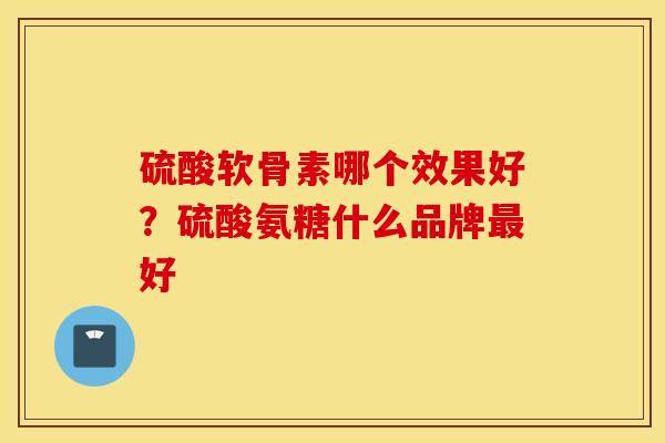 硫酸软骨素哪个效果好?硫酸氨糖什么品牌好 硫酸软骨素哪个效果好?硫酸氨糖什么品牌好