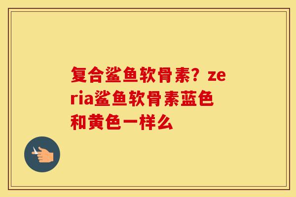 复合鲨鱼软骨素?zeria鲨鱼软骨素蓝色和黄色一样么 复合鲨鱼软骨素?zeria鲨鱼软骨素蓝色和黄色一样么