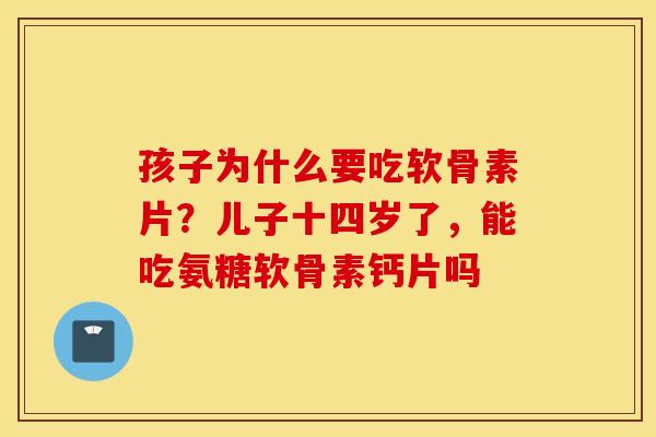 孩子为什么要吃软骨素片？儿子十四岁了，能吃氨糖软骨素钙片吗