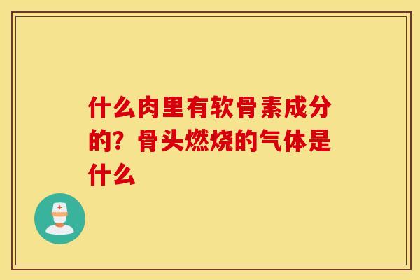 什么肉里有软骨素成分的?骨头燃烧的气体是什么 什么肉里有软骨素成分的?骨头燃烧的气体是什么