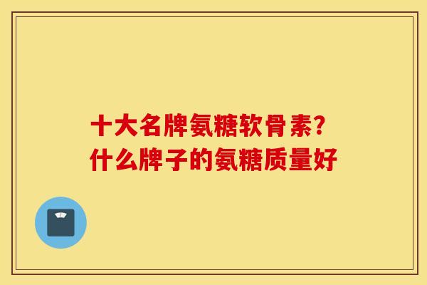 十大名牌氨糖软骨素？什么牌子的氨糖质量好