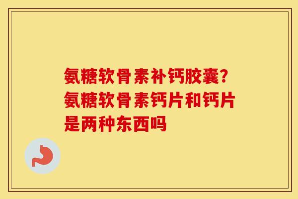 氨糖软骨素补钙胶囊？氨糖软骨素钙片和钙片是两种东西吗