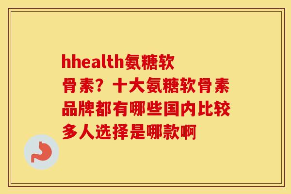 hhealth氨糖软骨素？十大氨糖软骨素品牌都有哪些国内比较多人选择是哪款啊