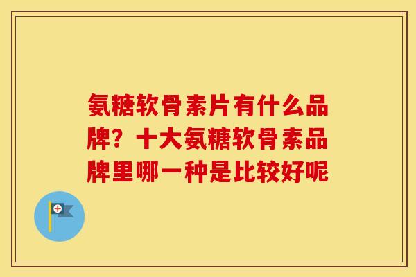氨糖软骨素片有什么品牌?十大氨糖软骨素品牌里哪一种是比较好呢 氨糖软骨素片有什么品牌?十大氨糖软骨素品牌里哪一种是比较好呢