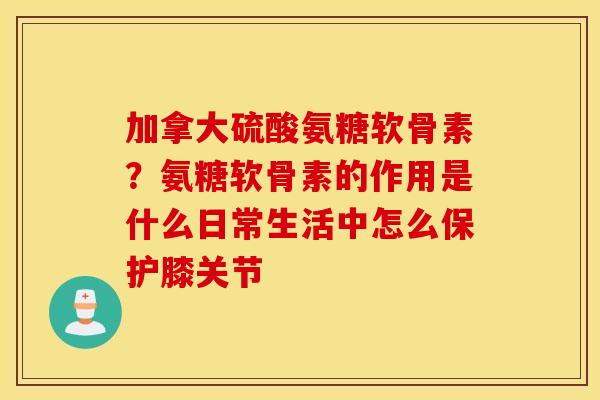 加拿大硫酸氨糖软骨素?氨糖软骨素的作用是什么日常生活中怎么保护膝关节 加拿大硫酸氨糖软骨素?氨糖软骨素的作用是什么日常生活中怎么保护膝关节