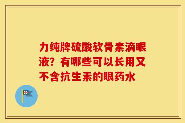 力纯牌硫酸软骨素滴眼液?有哪些可以长用又不含抗生素的眼药水 力纯牌硫酸软骨素滴眼液?有哪些可以长用又不含抗生素的眼药水