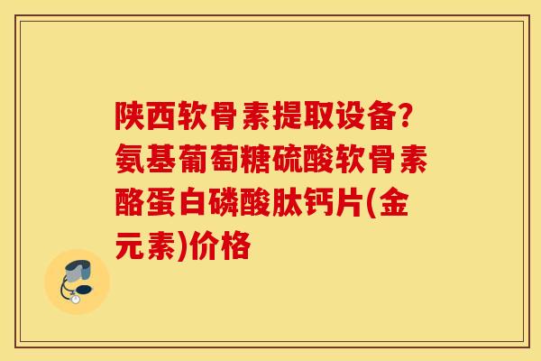 陕西软骨素提取设备?氨基葡萄糖硫酸软骨素酪蛋白磷酸肽钙片(金元素)价格 陕西软骨素提取设备?氨基葡萄糖硫酸软骨素酪蛋白磷酸肽钙片(金元素)价格