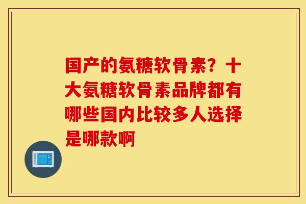 国产的氨糖软骨素?十大氨糖软骨素品牌都有哪些国内比较多人选择是哪款啊 国产的氨糖软骨素?十大氨糖软骨素品牌都有哪些国内比较多人选择是哪款啊