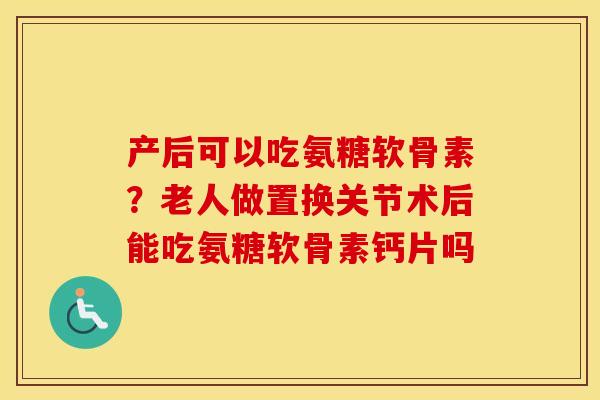 产后可以吃氨糖软骨素?老人做置换关节术后能吃氨糖软骨素钙片吗 产后可以吃氨糖软骨素?老人做置换关节术后能吃氨糖软骨素钙片吗