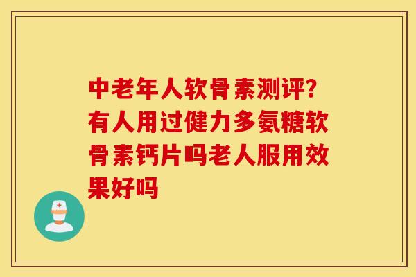 中老年人软骨素测评？有人用过健力多氨糖软骨素钙片吗老人服用效果好吗