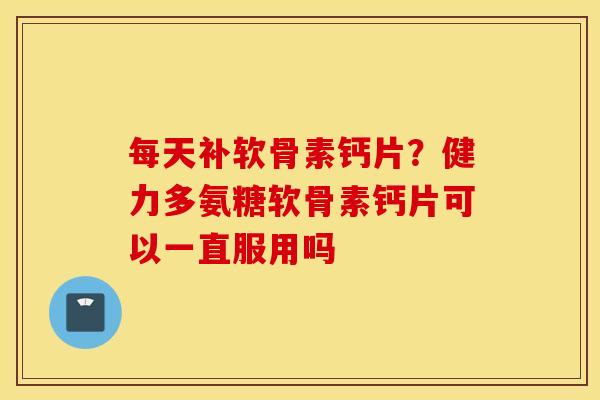 每天补软骨素钙片？健力多氨糖软骨素钙片可以一直服用吗