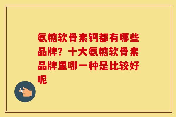 氨糖软骨素钙都有哪些品牌?十大氨糖软骨素品牌里哪一种是比较好呢 氨糖软骨素钙都有哪些品牌?十大氨糖软骨素品牌里哪一种是比较好呢