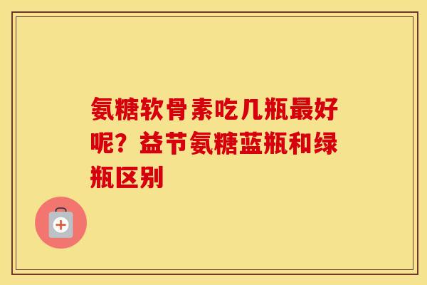氨糖软骨素吃几瓶好呢?益节氨糖蓝瓶和绿瓶区别 氨糖软骨素吃几瓶好呢?益节氨糖蓝瓶和绿瓶区别