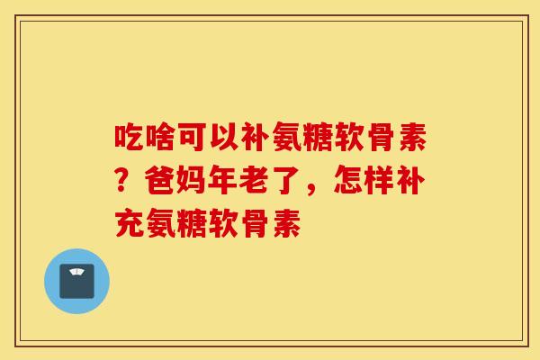 吃啥可以补氨糖软骨素?爸妈年老了,怎样补充氨糖软骨素 吃啥可以补氨糖软骨素?爸妈年老了,怎样补充氨糖软骨素