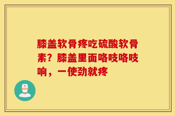 膝盖软骨疼吃硫酸软骨素？膝盖里面咯吱咯吱响，一使劲就疼